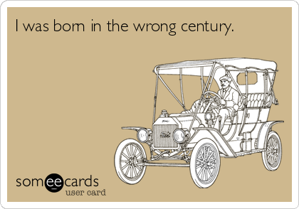 I was born in the wrong century.