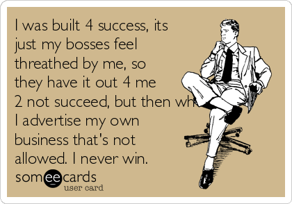 I was built 4 success, its
just my bosses feel
threathed by me, so
they have it out 4 me
2 not succeed, but then when
I advertise my own
business that's not
allowed. I never win.