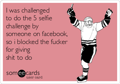I was challenged
to do the 5 selfie
challenge by
someone on facebook,
so i blocked the fucker
for giving
shit to do