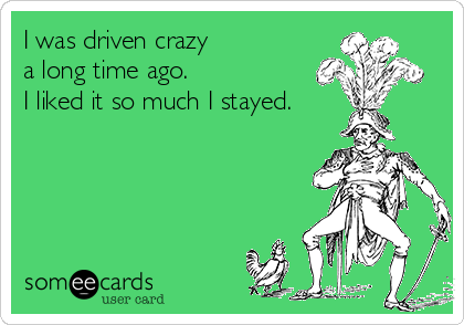 I was driven crazy
a long time ago. 
I liked it so much I stayed. 
