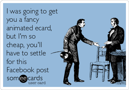 I was going to get
you a fancy
animated ecard,
but I'm so
cheap, you'll
have to settle
for this
Facebook post