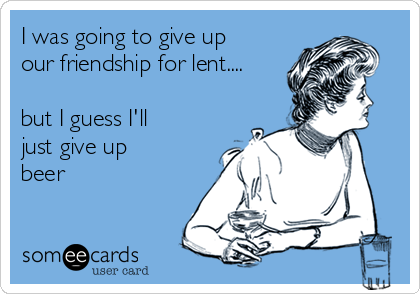I was going to give up
our friendship for lent....

but I guess I'll
just give up
beer