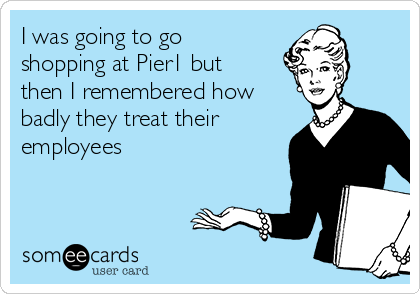 I was going to go
shopping at Pier1 but
then I remembered how
badly they treat their
employees