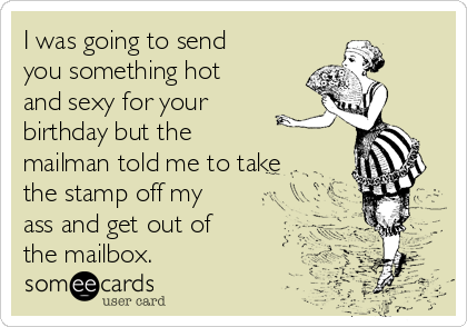 I was going to send
you something hot
and sexy for your
birthday but the 
mailman told me to take
the stamp off my
ass and get out of
the mailbox.