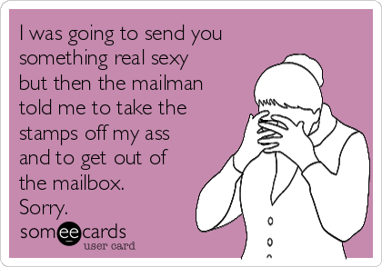 I was going to send you
something real sexy
but then the mailman
told me to take the
stamps off my ass
and to get out of
the mailbox.
Sorry.