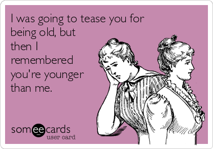 I was going to tease you for
being old, but
then I
remembered
you're younger
than me.  