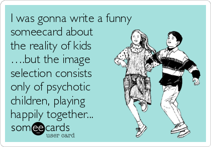 I was gonna write a funny
someecard about
the reality of kids
….but the image
selection consists
only of psychotic 
children, playing
happily together...
