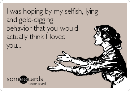 I was hoping by my selfish, lying
and gold-digging
behavior that you would
actually think I loved
you...