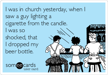 I was in church yesterday, when I
saw a guy lighting a
cigarette from the candle.
I was so
shocked, that
I dropped my
beer bottle.