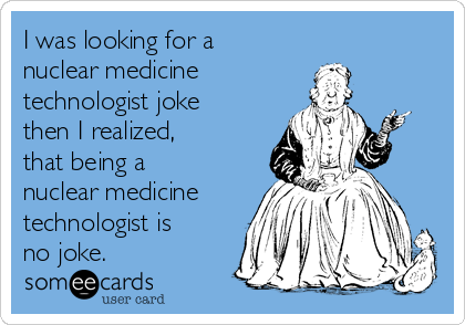 I was looking for a 
nuclear medicine 
technologist joke 
then I realized, 
that being a 
nuclear medicine
technologist is
no joke. 