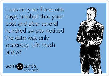I was on your Facebook
page, scrolled thru your
post and after several
hundred swipes noticed
the date was only
yesterday. Life much
lately??