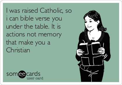 I was raised Catholic, so
i can bible verse you
under the table. It is
actions not memory
that make you a
Christian 