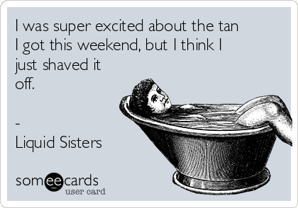 I was super excited about the tan
I got this weekend, but I think I
just shaved it
off.  

-
Liquid Sisters