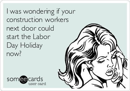 I was wondering if your
construction workers
next door could
start the Labor
Day Holiday
now?