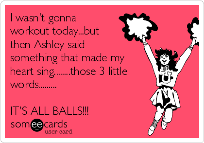 I wasn't gonna
workout today...but
then Ashley said
something that made my
heart sing........those 3 little
words.........

IT'S ALL BALLS!!!