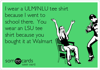 I wear a ULM/NLU tee shirt
because I went to
school there.  You
wear an LSU tee
shirt because you
bought it at Walmart