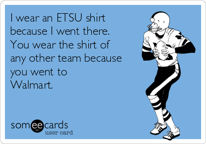 I wear an ETSU shirt
because I went there. 
You wear the shirt of
any other team because
you went to
Walmart.