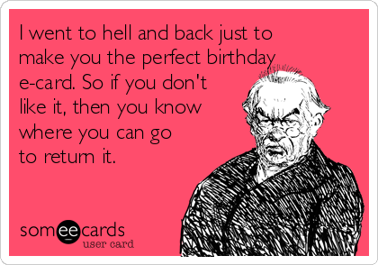 I went to hell and back just to
make you the perfect birthday
e-card. So if you don't
like it, then you know
where you can go
to return it.