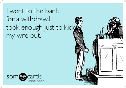 I went to the bank
for a withdraw.I
took enough just to kick
my wife out.