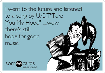 I went to the future and listened
to a song by U.G.T"Take
You My Hood" ....wow
there's still
hope for good
music 