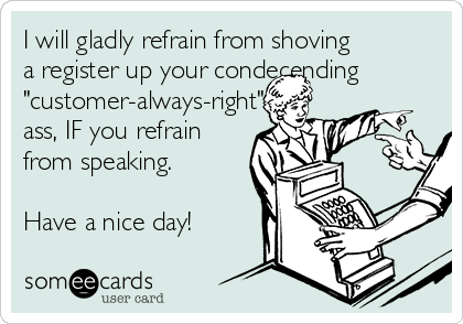 I will gladly refrain from shoving
a register up your condecending 
"customer-always-right"
ass, IF you refrain
from speaking.

Have a nice day!