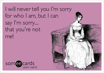 I will never tell you I'm sorry 
for who I am, but I can
say I'm sorry....
that you're not 
me!