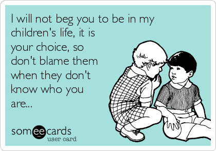 I will not beg you to be in my
children's life, it is 
your choice, so
don't blame them
when they don't
know who you
are... 