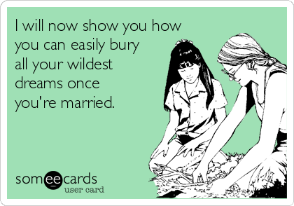 I will now show you how
you can easily bury
all your wildest
dreams once
you're married.