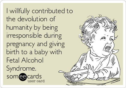 I willfully contributed to
the devolution of
humanity by being
irresponsible during
pregnancy and giving
birth to a baby with
Fetal Alcohol
Syndrome.