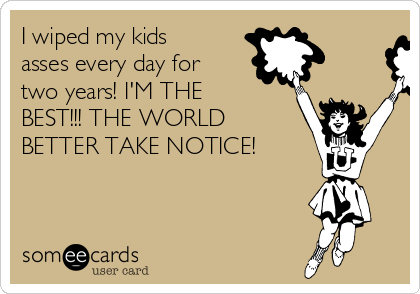 I wiped my kids
asses every day for
two years! I'M THE
BEST!!! THE WORLD
BETTER TAKE NOTICE!