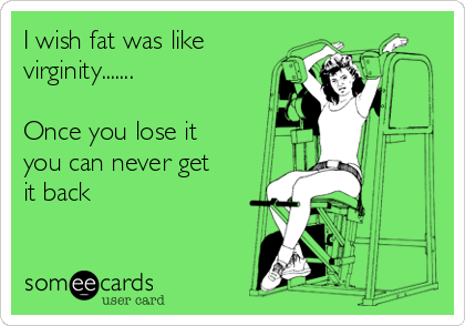 I wish fat was like
virginity.......

Once you lose it 
you can never get
it back         