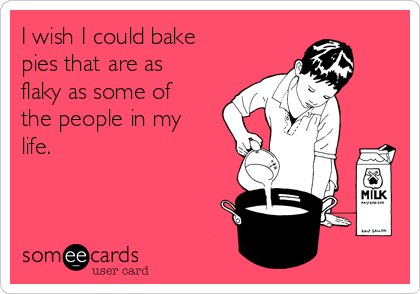 I wish I could bake
pies that are as
flaky as some of
the people in my
life.