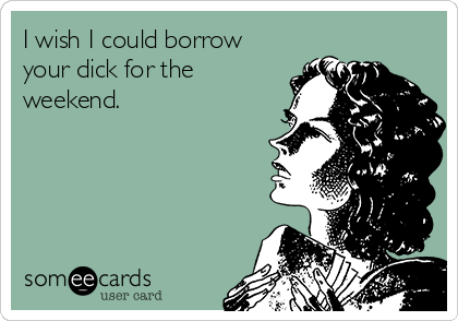 I wish I could borrow
your dick for the
weekend.