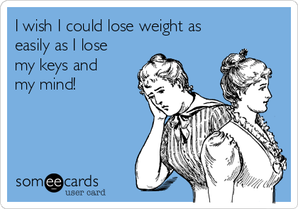 I wish I could lose weight as
easily as I lose
my keys and
my mind!