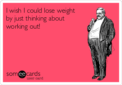 I wish I could lose weight
by just thinking about
working out!