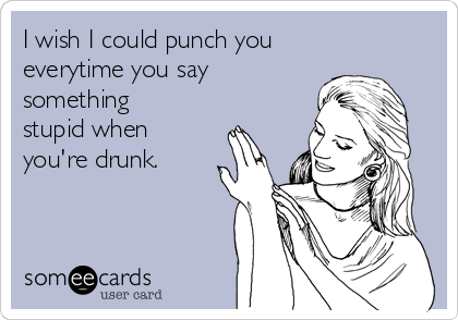I wish I could punch you
everytime you say
something
stupid when
you're drunk.
