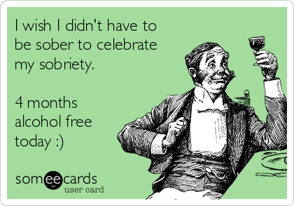 I wish I didn't have to
be sober to celebrate
my sobriety. 

4 months
alcohol free
today :)