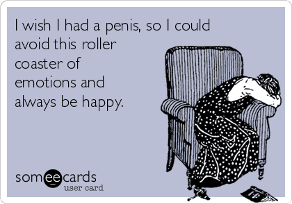 I wish I had a penis, so I could
avoid this roller
coaster of
emotions and
always be happy. 