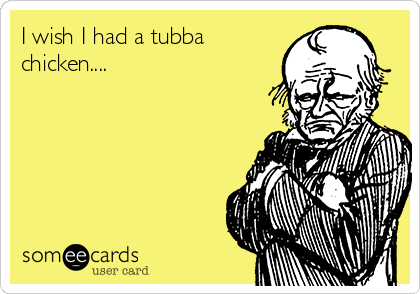 I wish I had a tubba
chicken....