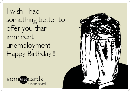 I wish I had
something better to
offer you than
imminent
unemployment.
Happy Birthday!!!