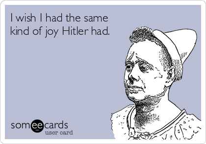 I wish I had the same
kind of joy Hitler had.