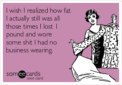 I wish I realized how fat
I actually still was all
those times I lost 1
pound and wore
some shit I had no
business wearing.
