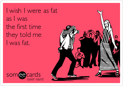 I wish I were as fat 
as I was
the first time
they told me 
I was fat. 
