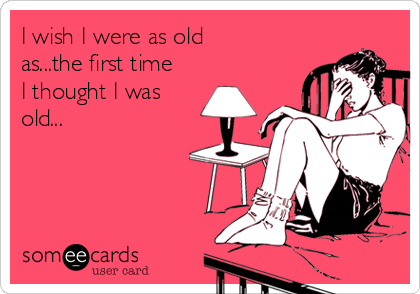I wish I were as old
as...the first time
I thought I was
old...