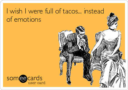 I wish I were full of tacos... instead
of emotions