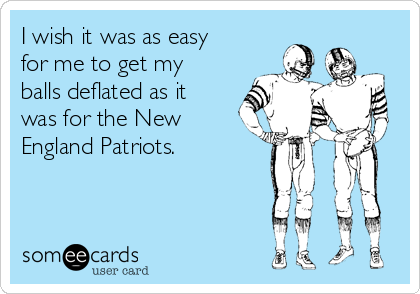 I wish it was as easy
for me to get my
balls deflated as it
was for the New
England Patriots.