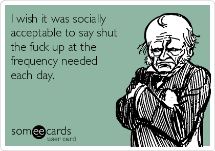 I wish it was socially
acceptable to say shut
the fuck up at the
frequency needed
each day.