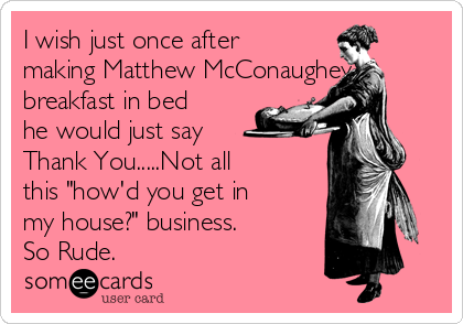 I wish just once after
making Matthew McConaughey
breakfast in bed
he would just say
Thank You.....Not all
this "how'd you get in
my house?" business.
So Rude. 