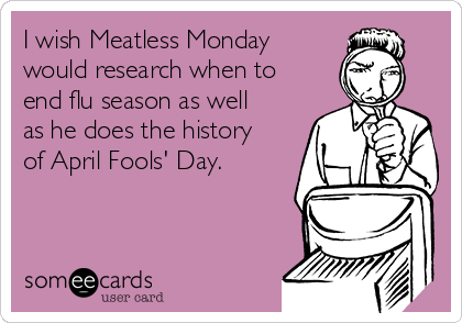 I wish Meatless Monday
would research when to
end flu season as well
as he does the history
of April Fools' Day.