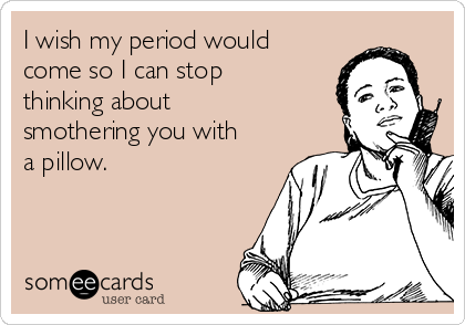 I wish my period would
come so I can stop
thinking about
smothering you with
a pillow.